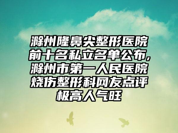 滁州隆鼻尖整形医院前十名私立名单公布,滁州市第一人民医院烧伤整形科网友点评极高人气旺