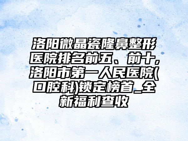 洛阳微晶瓷七元医院排名前五、前十,洛阳市第一人民医院(口腔科)锁定榜首_全新福利查收