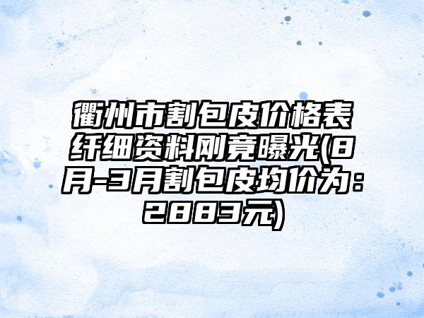 衢州市割包皮价格表纤细资料刚竟曝光(8月-3月割包皮均价为：2883元)