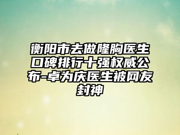 衡阳市去做隆胸医生口碑排行十强权威公布-卓为庆医生被网友封神