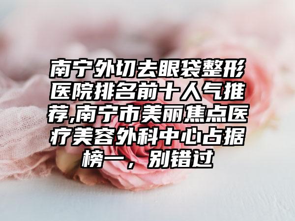 南宁外切去眼袋整形医院排名前十人气推荐,南宁市美丽焦点医疗美容外科中心占据榜一，别错过