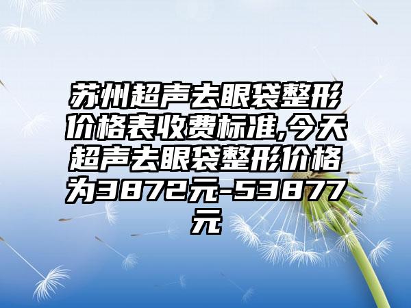 苏州超声去眼袋整形价格表收费标准,今天超声去眼袋整形价格为3872元-53877元