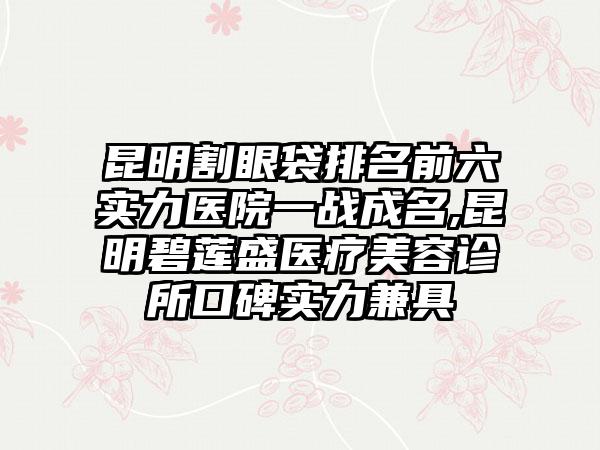 昆明割眼袋排名前六实力医院一战成名,昆明碧莲盛医疗美容诊所口碑实力兼具