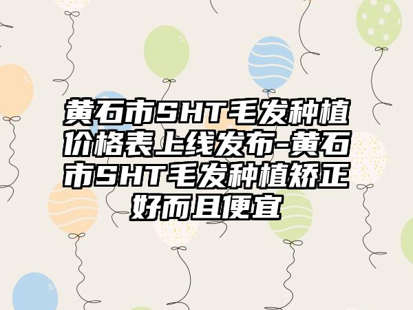 黄石市SHT毛发种植价格表上线发布-黄石市SHT毛发种植矫正好而且便宜