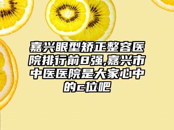 嘉兴眼型矫正整容医院排行前8强,嘉兴市中医医院是大家心中的c位吧