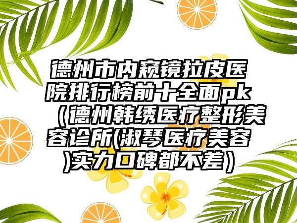 德州市内窥镜拉皮医院排行榜前十多面pk（德州韩绣医疗整形美容诊所(淑琴医疗美容)实力口碑都不差）