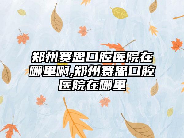 郑州赛思口腔医院在哪里啊,郑州赛思口腔医院在哪里