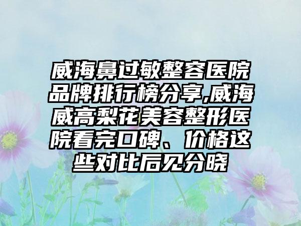 威海鼻过敏整容医院品牌排行榜分享,威海威高梨花美容整形医院看完口碑、价格这些对比后见分晓