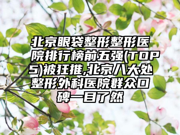 北京眼袋整形整形医院排行榜前五强(TOP5)被狂推,北京八大处整形外科医院群众口碑一目了然