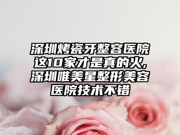 深圳烤瓷牙整容医院这10家才是真的火,深圳唯美星整形美容医院技术不错