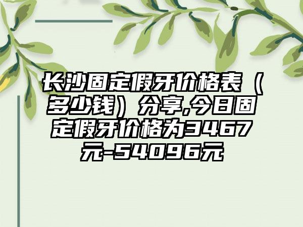 长沙固定假牙价格表（多少钱）分享,今日固定假牙价格为3467元-54096元