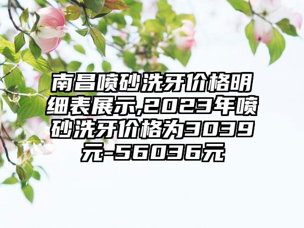 南昌喷砂洗牙价格明细表展示,2023年喷砂洗牙价格为3039元-56036元