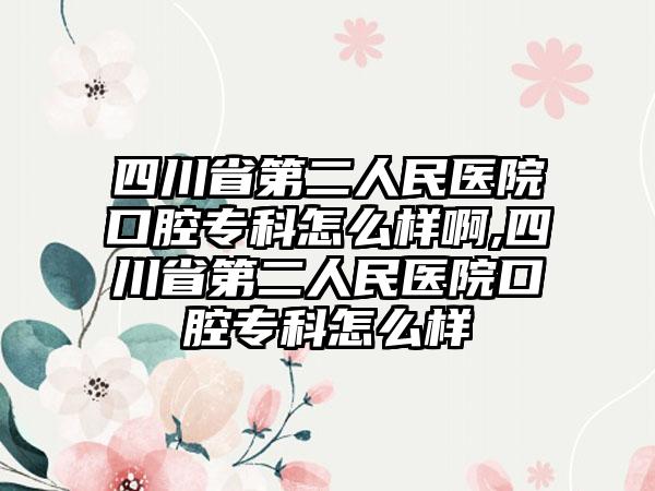 四川省第二人民医院口腔专科怎么样啊,四川省第二人民医院口腔专科怎么样