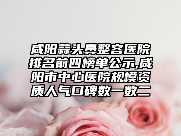 咸阳蒜头鼻整容医院排名前四榜单公示,咸阳市中心医院规模资质人气口碑数一数二