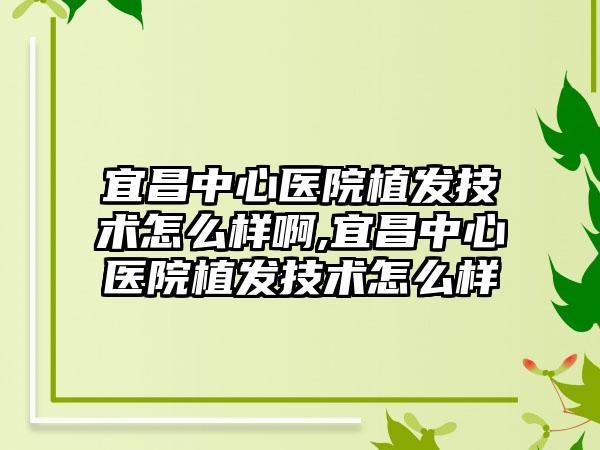 宜昌中心医院植发技术怎么样啊,宜昌中心医院植发技术怎么样