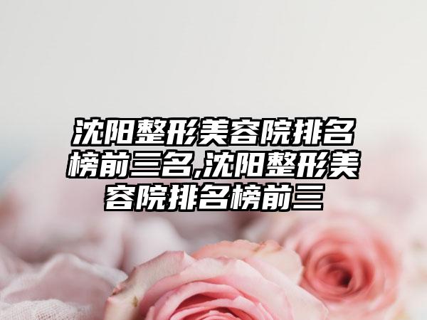 沈阳整形美容院排名榜前三名,沈阳整形美容院排名榜前三