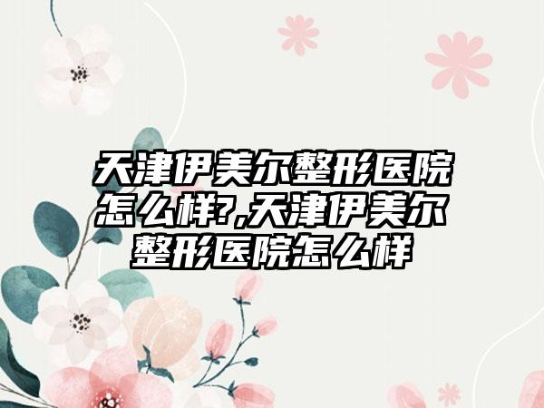 天津伊美尔整形医院怎么样?,天津伊美尔整形医院怎么样