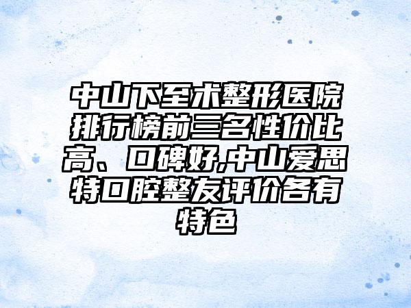 中山下至术整形医院排行榜前三名性价比高、口碑好,中山爱思特口腔整友评价各有特色