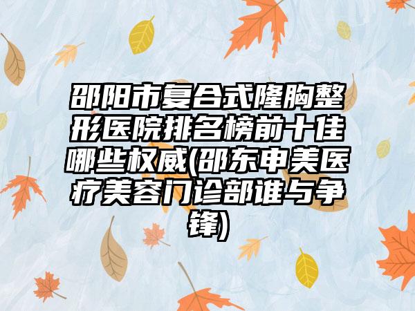 邵阳市复合式隆胸整形医院排名榜前十佳哪些权威(邵东申美医疗美容门诊部谁与争锋)