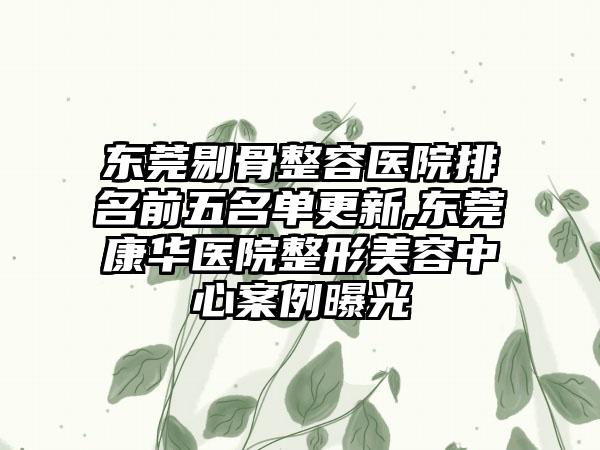 东莞剔骨整容医院排名前五名单更新,东莞康华医院整形美容中心实例曝光