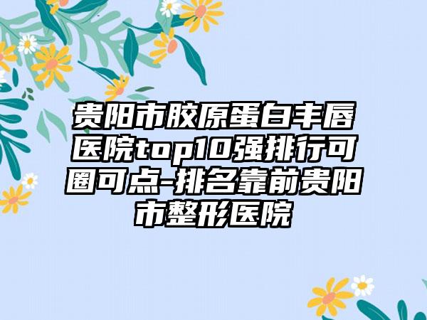 贵阳市胶原蛋白丰唇医院top10强排行可圈可点-排名靠前贵阳市整形医院