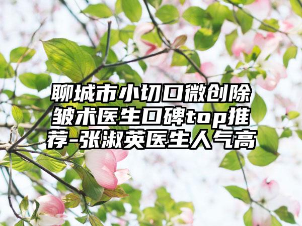 聊城市小切口微创除皱术医生口碑top推荐-张淑英医生人气高