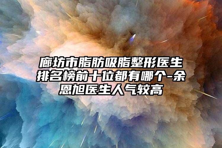 廊坊市脂肪吸脂整形医生排名榜前十位都有哪个-余恩旭医生人气较高