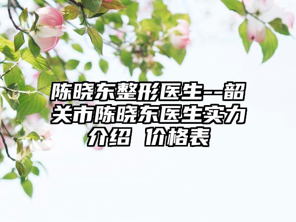 陈晓东整形医生--韶关市陈晓东医生实力介绍 价格表