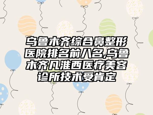 乌鲁木齐综合鼻整形医院排名前八名,乌鲁木齐凡淮西医疗美容诊所技术受肯定