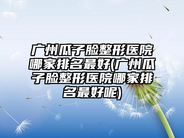 广州瓜子脸整形医院哪家排名较好(广州瓜子脸整形医院哪家排名较好呢)