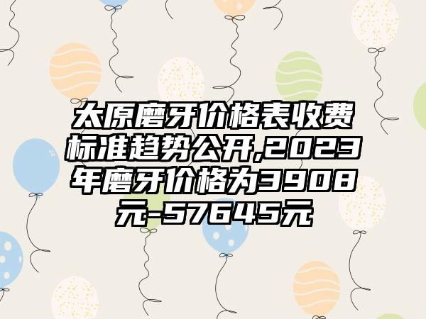 太原磨牙价格表收费标准趋势公开,2023年磨牙价格为3908元-57645元