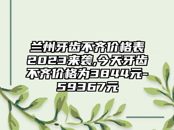 兰州牙齿不齐价格表2023来袭,今天牙齿不齐价格为3844元-59367元