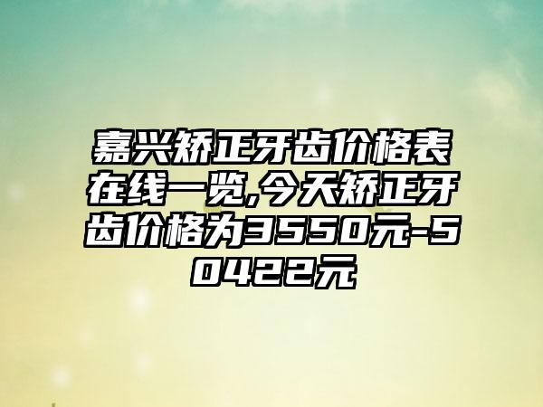 嘉兴矫正牙齿价格表在线一览,今天矫正牙齿价格为3550元-50422元