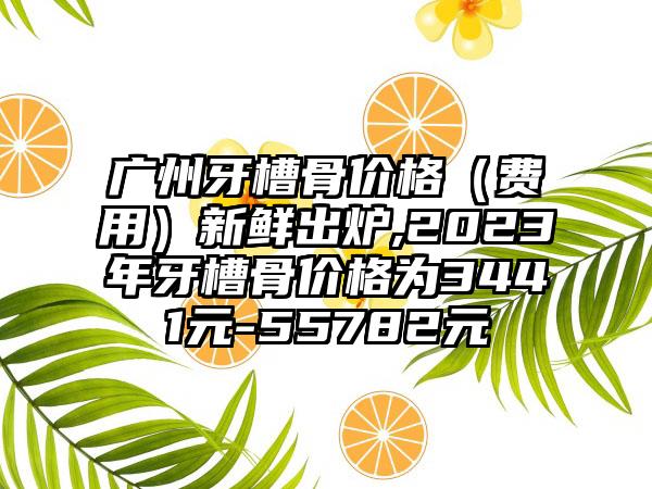 广州牙槽骨价格（费用）新鲜出炉,2023年牙槽骨价格为3441元-55782元