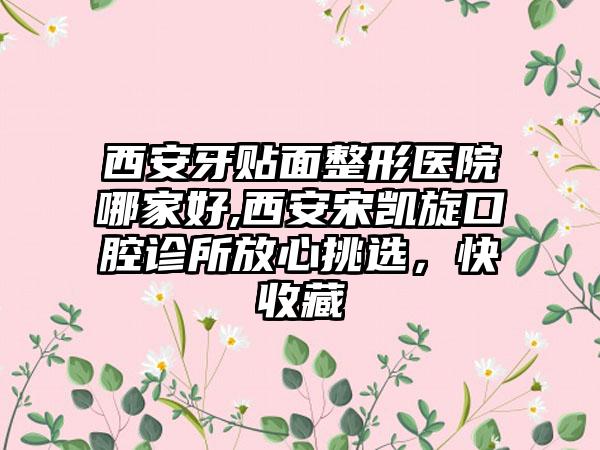 西安牙贴面整形医院哪家好,西安宋凯旋口腔诊所放心挑选，快收藏