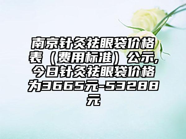 南京针灸祛眼袋价格表（费用标准）公示,今日针灸祛眼袋价格为3665元-53288元