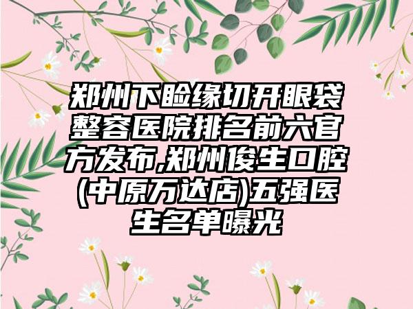 郑州下睑缘切开眼袋整容医院排名前六官方发布,郑州俊生口腔(中原万达店)五强医生名单曝光