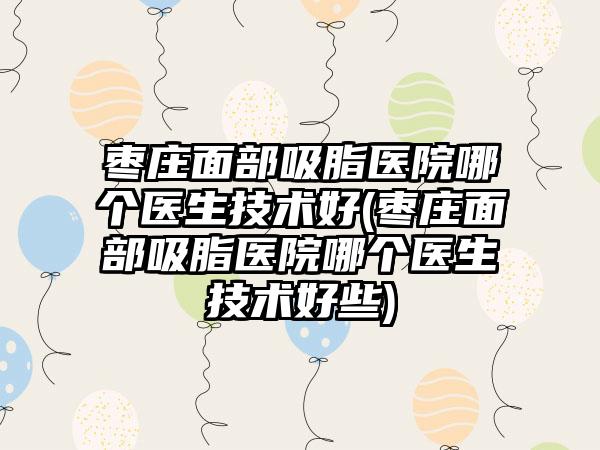 枣庄面部吸脂医院哪个医生技术好(枣庄面部吸脂医院哪个医生技术好些)