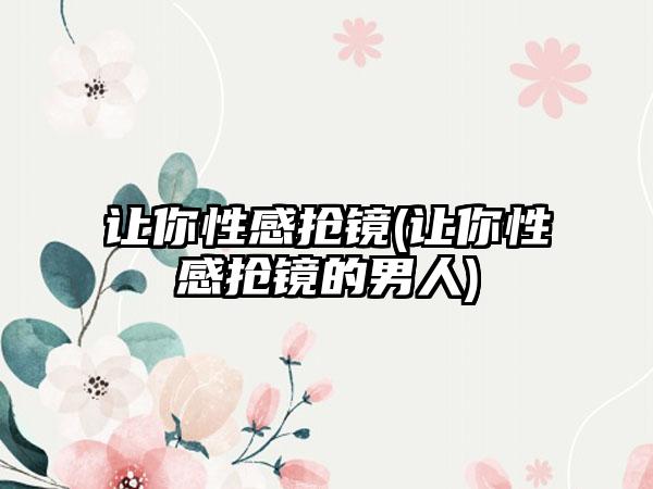 让你性感抢镜(让你性感抢镜的男人)