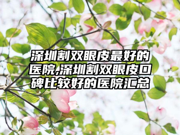 深圳割双眼皮较好的医院,深圳割双眼皮口碑比较好的医院汇总