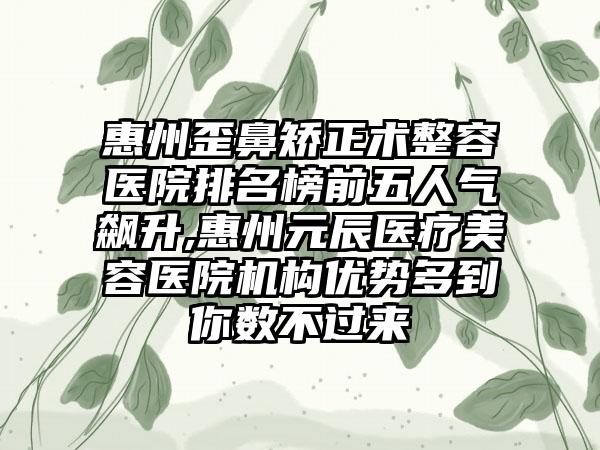 惠州歪鼻矫正术整容医院排名榜前五人气飙升,惠州元辰医疗美容医院机构优势多到你数不过来