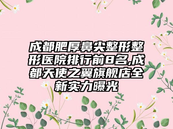 成都肥厚鼻尖整形整形医院排行前8名,成都天使之翼旗舰店全新实力曝光