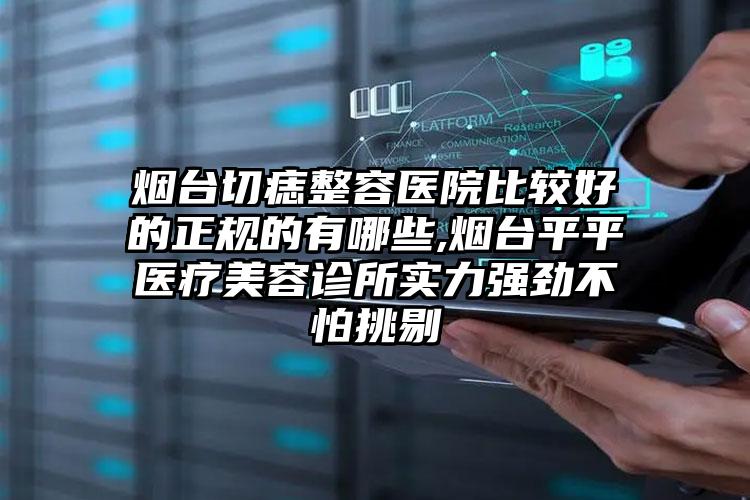 烟台切痣整容医院比较好的正规的有哪些,烟台平平医疗美容诊所实力强劲不怕挑剔