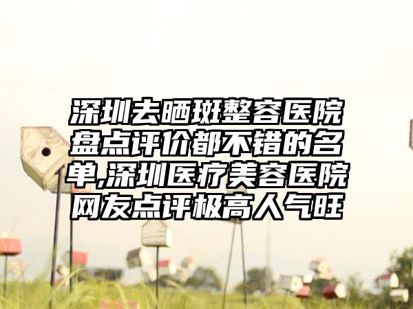 深圳去晒斑整容医院盘点评价都不错的名单,深圳医疗美容医院网友点评极高人气旺