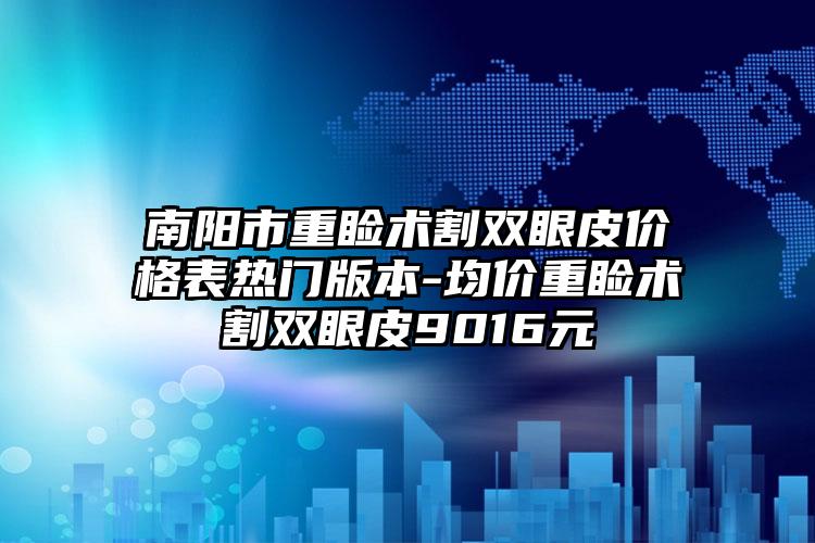 南阳市重睑术割双眼皮价格表热门版本-均价重睑术割双眼皮9016元