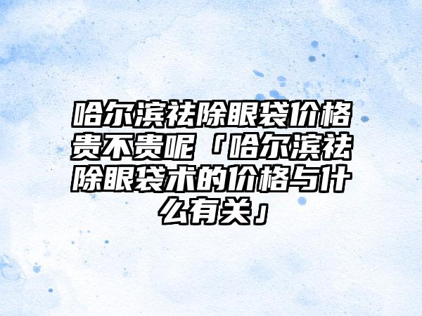 哈尔滨祛除眼袋价格贵不贵呢「哈尔滨祛除眼袋术的价格与什么有关」