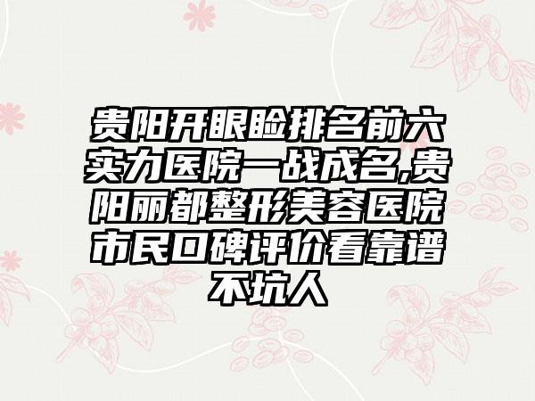 贵阳开眼睑排名前六实力医院一战成名,贵阳丽都整形美容医院市民口碑评价看靠谱不坑人