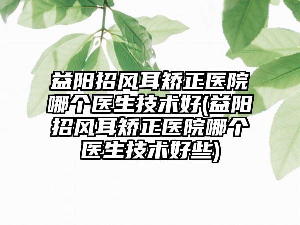 益阳招风耳矫正医院哪个医生技术好(益阳招风耳矫正医院哪个医生技术好些)