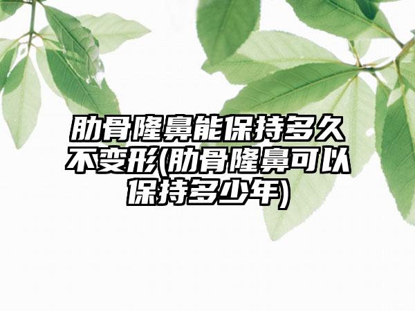 肋骨隆鼻能保持多久不变形(肋骨隆鼻可以保持多少年)