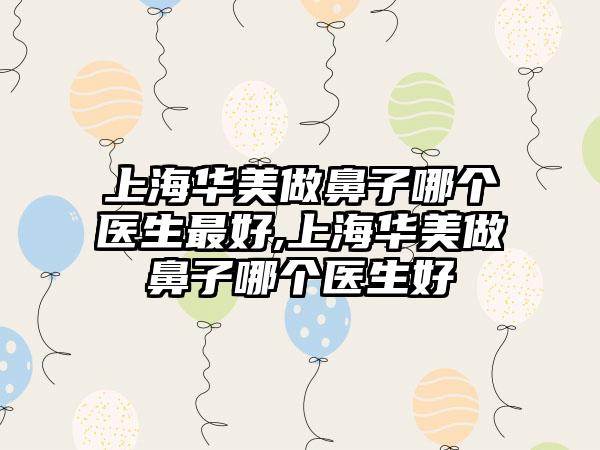 上海华美做鼻子哪个医生较好,上海华美做鼻子哪个医生好